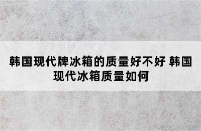 韩国现代牌冰箱的质量好不好 韩国现代冰箱质量如何